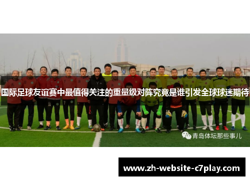 国际足球友谊赛中最值得关注的重量级对阵究竟是谁引发全球球迷期待